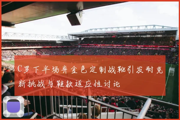 C罗下半场弃金色定制战靴引发耐克新挑战与鞋款适应性讨论