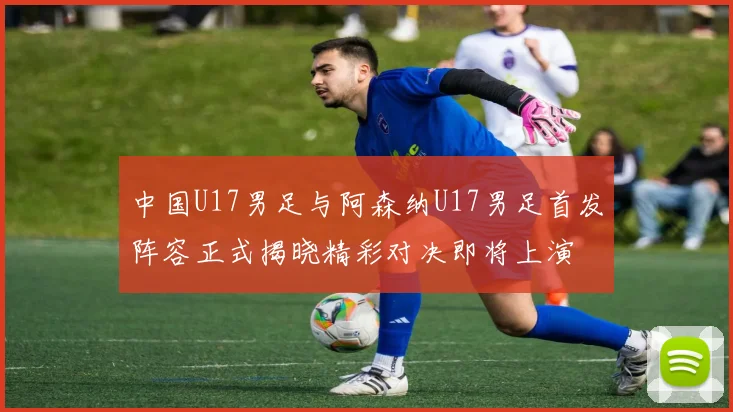 中国U17男足与阿森纳U17男足首发阵容正式揭晓精彩对决即将上演