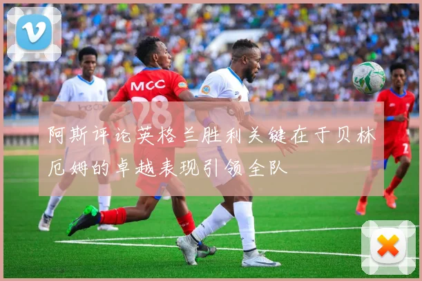 阿斯评论英格兰胜利关键在于贝林厄姆的卓越表现引领全队