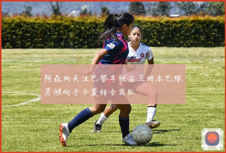 阿森纳关注巴黎年轻后卫姆本巴球员倾向于今夏转会离队