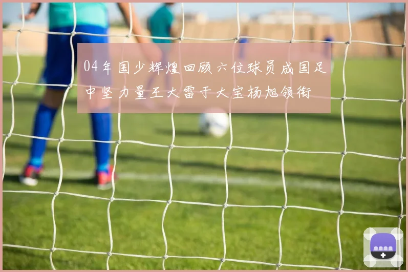 04年国少辉煌回顾六位球员成国足中坚力量王大雷于大宝杨旭领衔