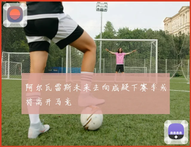 阿尔瓦雷斯未来去向成疑下赛季或将离开马竞
