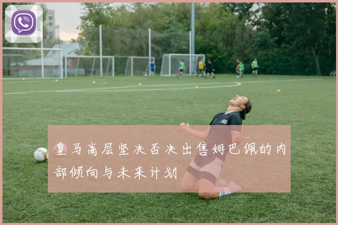 皇马高层坚决否决出售姆巴佩的内部倾向与未来计划
