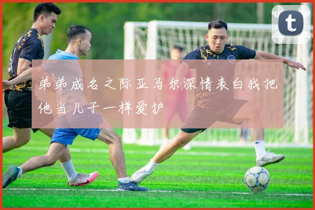 弟弟成名之际亚马尔深情表白我把他当儿子一样爱护