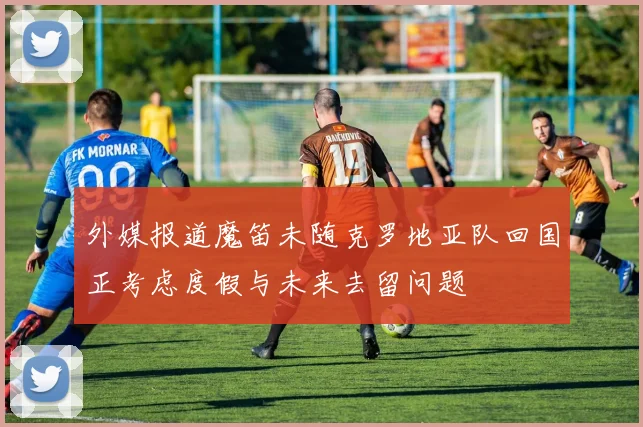外媒报道魔笛未随克罗地亚队回国正考虑度假与未来去留问题