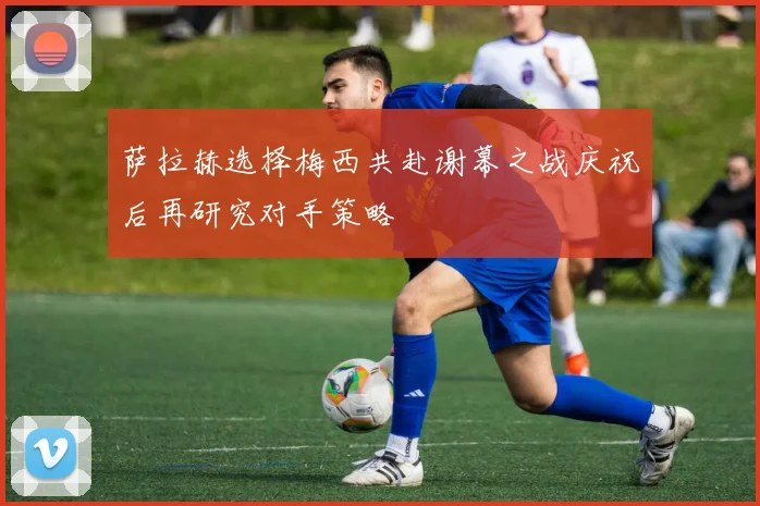 萨拉赫选择梅西共赴谢幕之战庆祝后再研究对手策略