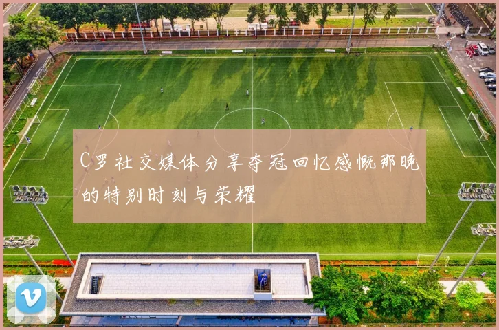 C罗社交媒体分享夺冠回忆感慨那晚的特别时刻与荣耀