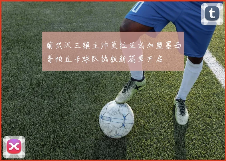 前武汉三镇主帅莫拉正式加盟墨西哥帕丘卡球队执教新篇章开启