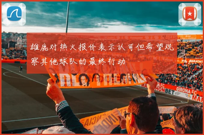 雄鹿对热火报价表示认可但希望观察其他球队的最终行动