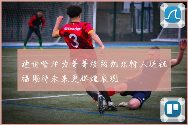 迪伦哈珀为哥哥续约凯尔特人送祝福期待未来更辉煌表现