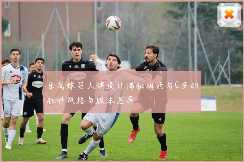 乐高球星人偶设计揭秘梅西与C罗的独特风格与版本差异