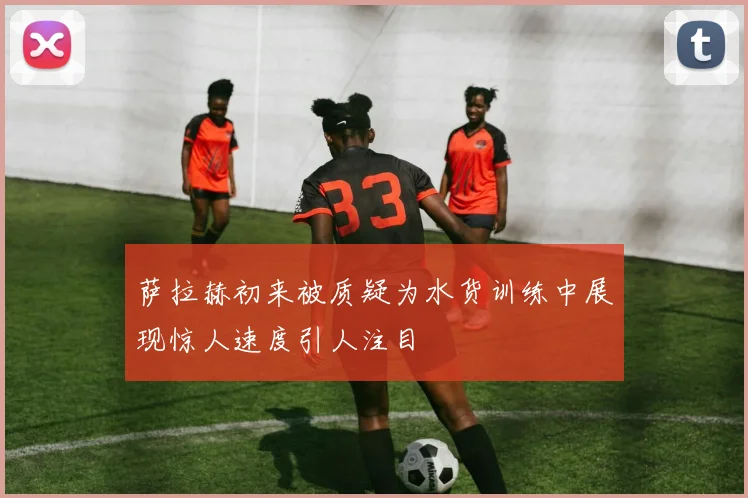 萨拉赫初来被质疑为水货训练中展现惊人速度引人注目